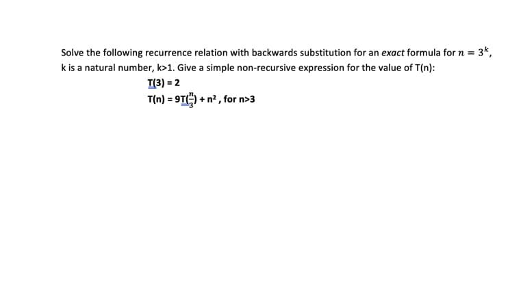 Solve the following recurrence relation with backwards substitution for an exact formula for n = 3k,
k is a natural number, k>1. Give a simple non-recursive expression for the value of T(n):
T(3) = 2
T(n) = 9T() + n² , for n>3
