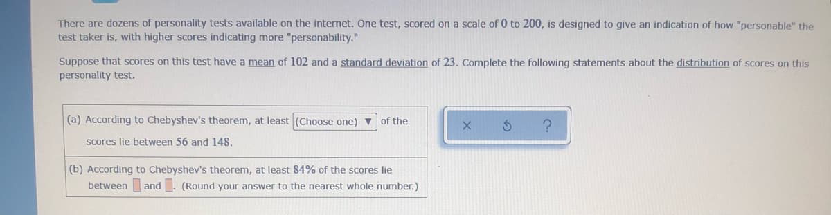 There are dozens of personality tests available on the internet. One test, scored on a scale of 0 to 200, is designed to give an indication of how "personable" the
test taker is, with higher scores indicating more "personability."
Suppose that scores on this test have a mean of 102 and a standard deviation of 23. Complete the following statements about the distribution of scores on this
personality test.
(a) According to Chebyshev's theorem, at least (Choose one) ▼
of the
scores lie between 56 and 148.
(b) According to Chebyshev's theorem, at least 84% of the scores lie
between and. (Round your answer to the nearest whole number.)
