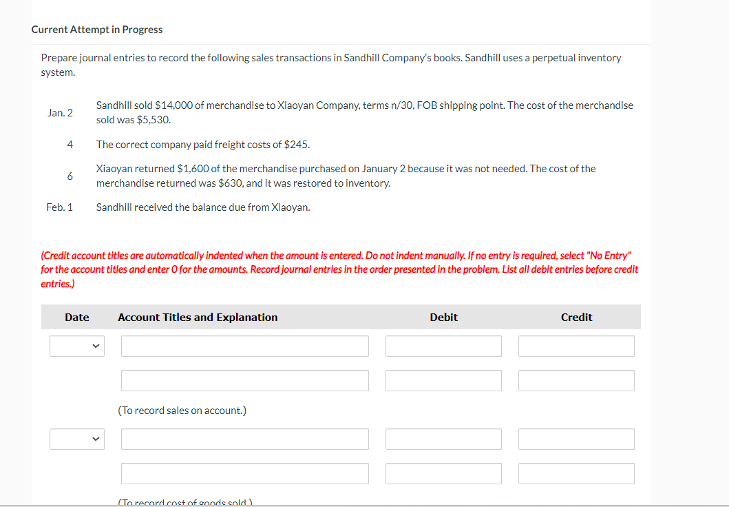 Current Attempt in Progress
Prepare journal entries to record the following sales transactions in Sandhill Company's books. Sandhill uses a perpetual inventory
system.
Jan. 2
4
Sandhill sold $14,000 of merchandise to Xiaoyan Company, terms n/30, FOB shipping point. The cost of the merchandise
sold was $5,530.
The correct company paid freight costs of $245.
6
Xiaoyan returned $1,600 of the merchandise purchased on January 2 because it was not needed. The cost of the
merchandise returned was $630, and it was restored to inventory.
Feb. 1
Sandhill received the balance due from Xiaoyan.
(Credit account titles are automatically indented when the amount is entered. Do not indent manually. If no entry is required, select "No Entry"
for the account titles and enter O for the amounts. Record journal entries in the order presented in the problem. List all debit entries before credit
entries.)
Date
Account Titles and Explanation
(To record sales on account.)
To record cost of goods sold)
Debit
Credit