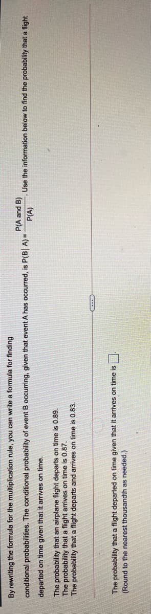 By rewriting the formula for the multiplication rule, you can write a formula for finding
P(A and B)
conditional probabilities. The conditional probability of event B occurring, given that event A has occurred, is P(B A) =
Use the information below to find the probability that a flight
P(A)
departed on time given that it arrives on time.
The probability that an airplane flight departs on time is 0.89.
The probability that a flight arrives on time is 0.87.
The probability that a flight departs and arrives on time is 0.83.
The probability that a flight departed on time given that it arrives on time is
(Round to the nearest thousandth as needed.)
