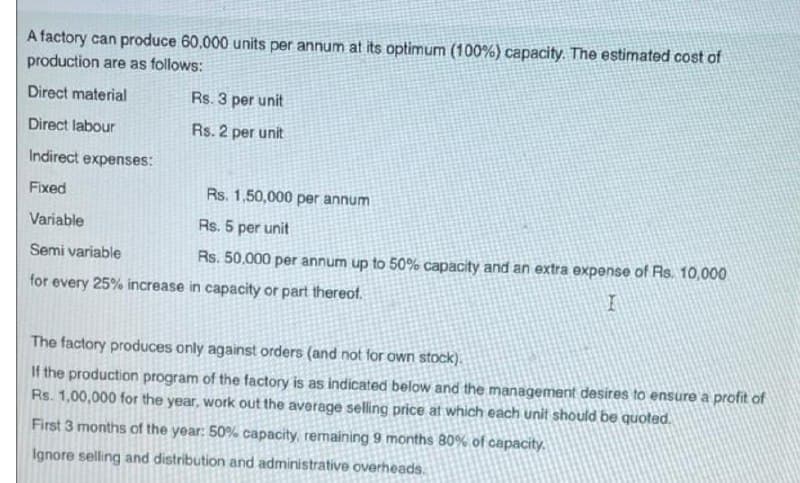 A factory can produce 60,000 units per annum at its optimum (100%) capacity. The estimated cost of
production are as follows:
Direct material
Rs. 3 per unit
Direct labour
Rs. 2 per unit
Indirect expenses:
Fixed
Rs. 1,50,000 per annum
Variable
Rs. 5 per unit
Semi variable
Rs. 50,000 per annum up to 50% capacity and an extra expense of Rs. 10,000
for every 25% increase in capacity or part thereof.
The factory produces only against orders (and not for own stock),
If the production program of the factory is as indicated below and the management desires to ensure a profit of
Rs. 1,00,000 for the year, work out the average selling price at which each unit should be quoted.
First 3 months of the year: 50% capacity, remaining 9 months 80% of capacity,
Ignore selling and distribution and administrative overheads.
