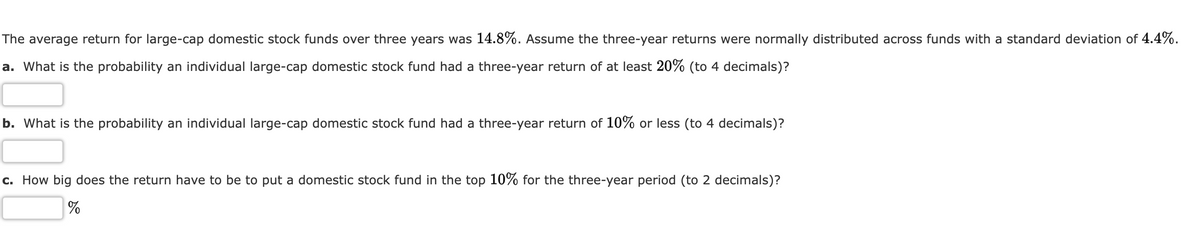 The average return for large-cap domestic stock funds over three years was 14.8%. Assume the three-year returns were normally distributed across funds with a standard deviation of 4.4%.
a. What is the probability an individual large-cap domestic stock fund had a three-year return of at least 20% (to 4 decimals)?
b. What is the probability an individual large-cap domestic stock fund had a three-year return of 10% or less (to 4 decimals)?
c. How big does the return have to be to put a domestic stock fund in the top 10% for the three-year period (to 2 decimals)?
%