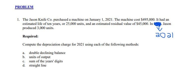 PROBLEM
1. The Jason Knife Co. purchased a machine on January 1, 2021. The machine cost $495,000. It had an
estimated life of ten years, or 25,000 units, and an estimated residual value of $45,000. In!
produced 3,000 units.
Jason
ao al
Required:
Compute the depreciation charge for 2021 using each of the following methods:
a. double declining balance
units of output
c. sum of the years' digits
d. straight line
