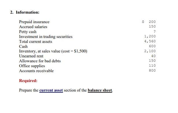 2. Information:
Prepaid insurance
Accrued salaries
Petty cash
Investment in trading securities
Total current assets
Cash
200
150
1,200
4,560
600
Inventory, at sales value (cost = S1,500)
2,100
Unearned rent
40
Allowance for bad debts
150
Office supplies
Accounts receivable
110
800
Required:
Prepare the current asset section of the balance sheet.
to
