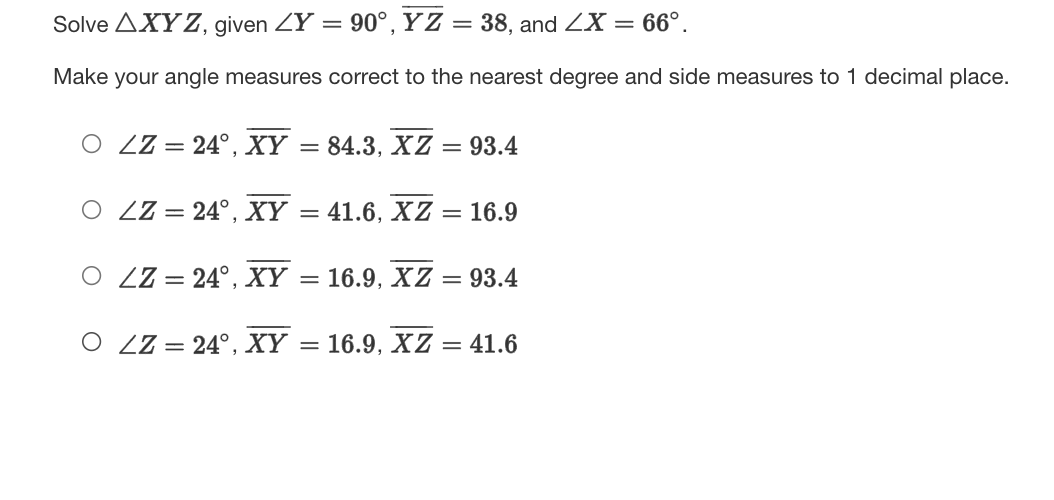 Solve AXYZ, given ZY = 90°,YZ = 38, and ZX = 66°.
Make your angle measures correct to the nearest degree and side measures to 1 decimal place.
O ZZ= 24°, XY
= 84.3, XZ = 93.4
O ZZ = 24°, XY
41.6, XZ = 16.9
%3D
O ZZ = 24°, XY
= 16.9, XZ = 93.4
O ZZ = 24°, XY
16.9, XZ = 41.6
