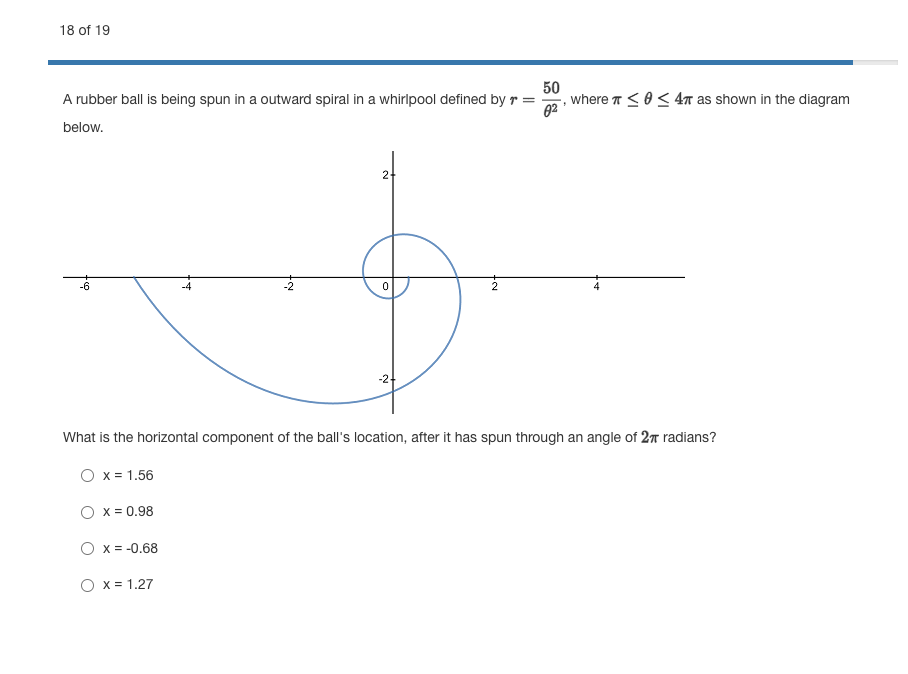 18 of 19
50
where T <0< 4n as shown in the diagram
A rubber ball is being spun in a outward spiral in a whirlpool defined by r
below.
2-
What is the horizontal component of the ball's location, after it has spun through an angle of 27 radians?
O x = 1.56
O x = 0.98
O x = -0.68
O x = 1.27
