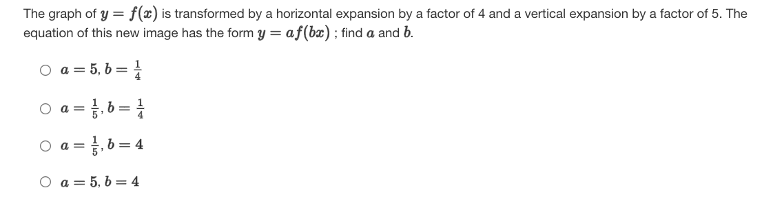 The graph of y = f(x) is transformed by a horizontal expansion by a factor of 4 and a vertical expansion by a factor of 5. The
equation of this new image has the form y = af(bx); find a and b.
O a
a = 5, 6 =
}, 6 = |
O a =
b = 4
O a =
O a = 5, b = 4
