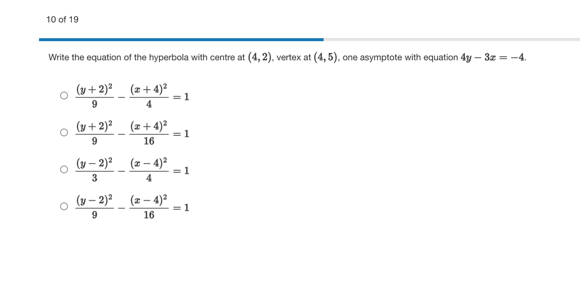 10 of 19
Write the equation of the hyperbola with centre at (4, 2), vertex at (4, 5), one asymptote with equation 4y – 3x = -4.
(y +2)²
(x+ 4)?
= 1
4
(y +2)?
(x+ 4)²
= 1
16
(y – 2)²
4)2
= 1
3
4
(y – 2)²_ (x – 4)²
= 1
9.
16
