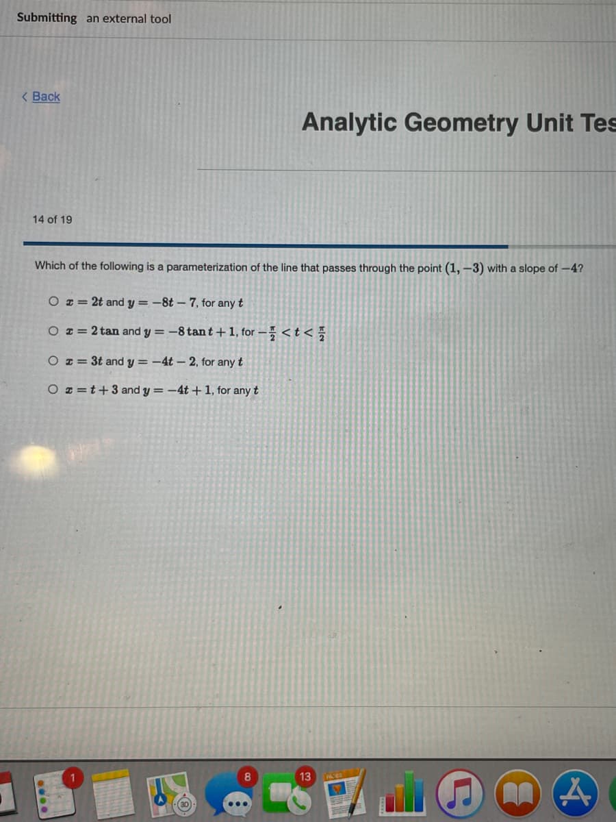 Submitting an external tool
< Back
Analytic Geometry Unit Tes
14 of 19
Which of the following is a parameterization of the line that passes through the point (1, -3) with a slope of -4?
O = 2t and y = -8t – 7, for any t
O x= 2 tan and y = -8 tan t + 1, for – < t <
O z = 3t and y = -4t – 2, for any t
O z =t+3and y =-4t +1, for any t
8.
13
