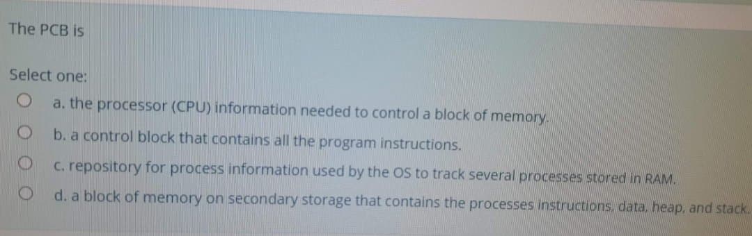 The PCB is
Select one:
a. the processor (CPU) information needed to control a block of memory.
b. a control block that contains all the program instructions.
C. repository for process information used by the OS to track several processes stored in RAM.
d. a block of memory on secondary storage that contains the processes instructions. data, heap, and stack.
