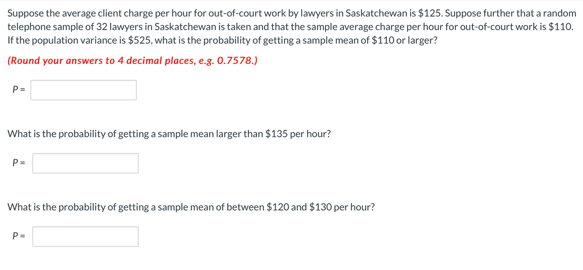 Suppose the average client charge per hour for out-of-court work by lawyers in Saskatchewan is $125. Suppose further that a random
telephone sample of 32 lawyers in Saskatchewan is taken and that the sample average charge per hour for out-of-court work is $110.
If the population variance is $525, what is the probability of getting a sample mean of $110 or larger?
(Round your answers to 4 decimal places, e.g. 0.7578.)
P =
What is the probability of getting a sample mean larger than $135 per hour?
P =
What is the probability of getting a sample mean of between $120 and $130 per hour?
P =
