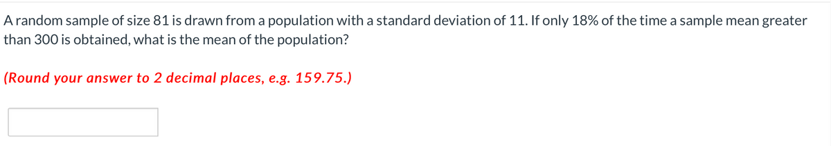 A random sample of size 81 is drawn from a population with a standard deviation of 11. If only 18% of the time a sample mean greater
than 300 is obtained, what is the mean of the population?
(Round your answer to 2 decimal places, e.g. 159.75.)
