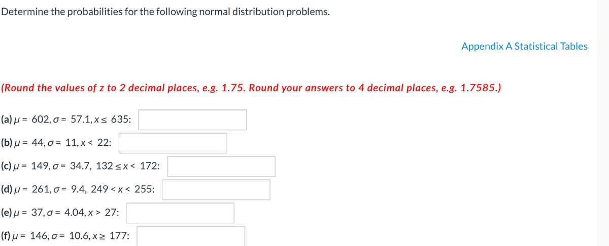 **Determine the probabilities for the following normal distribution problems.**

*(Round the values of z to 2 decimal places, e.g., 1.75. Round your answers to 4 decimal places, e.g., 1.7585.)*

1. **(a)** \( \mu = 602, \sigma = 57.1, x \leq 635: \)  
   [Input Box]

2. **(b)** \( \mu = 44, \sigma = 11, x < 22: \)  
   [Input Box]

3. **(c)** \( \mu = 149, \sigma = 34.7, 132 \leq x < 172: \)  
   [Input Box]

4. **(d)** \( \mu = 261, \sigma = 9.4, 249 < x < 255: \)  
   [Input Box]

5. **(e)** \( \mu = 37, \sigma = 4.04, x \geq 27: \)  
   [Input Box]

6. **(f)** \( \mu = 146, \sigma = 10.6, x \geq 177: \)  
   [Input Box]

For each problem, calculate the probability using the given mean (\( \mu \)) and standard deviation (\( \sigma \)). You will need the z-score table found in Appendix A: Statistical Tables.