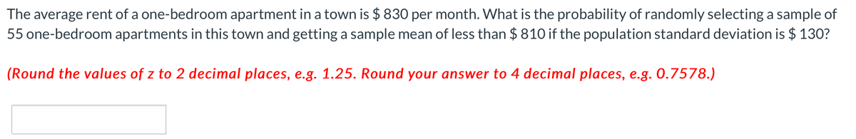 The average rent of a one-bedroom apartment in a town is $ 830 per month. What is the probability of randomly selecting a sample of
55 one-bedroom apartments in this town and getting a sample mean of less than $810 if the population standard deviation is $ 130?
(Round the values of z to 2 decimal places, e.g. 1.25. Round your answer to 4 decimal places, e.g. 0.7578.)
