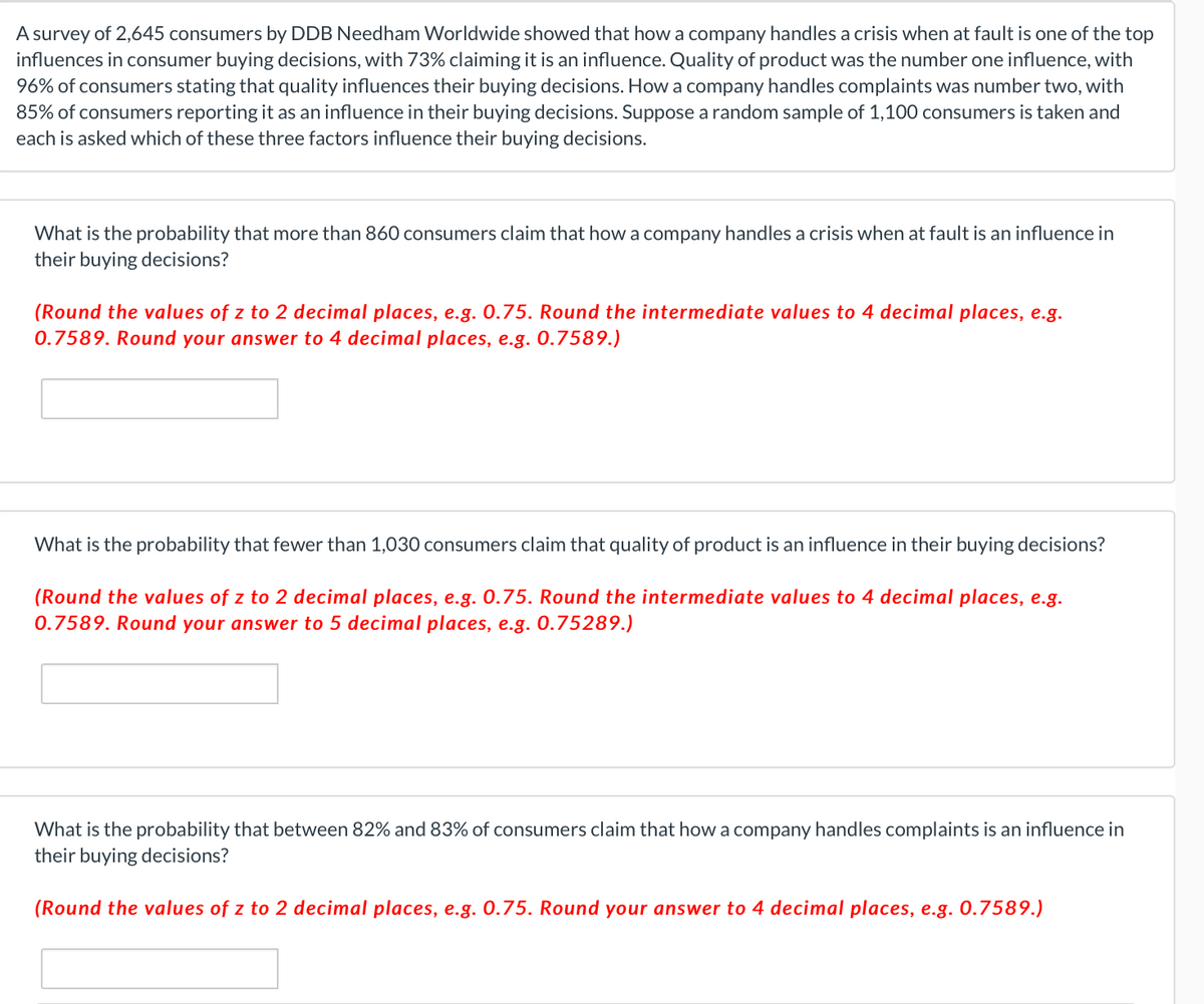 A survey of 2,645 consumers by DDB Needham Worldwide showed that how a company handles a crisis when at fault is one of the top
influences in consumer buying decisions, with 73% claiming it is an influence. Quality of product was the number one influence, with
96% of consumers stating that quality influences their buying decisions. How a company handles complaints was number two, with
85% of consumers reporting it as an influence in their buying decisions. Suppose a random sample of 1,100 consumers is taken and
each is asked which of these three factors influence their buying decisions.
What is the probability that more than 860 consumers claim that how a company handles a crisis when at fault is an influence in
their buying decisions?
(Round the values of z to 2 decimal places, e.g. 0.75. Round the intermediate values to 4 decimal places, e.g.
0.7589. Round your answer to 4 decimal places, e.g. 0.7589.)
What is the probability that fewer than 1,030 consumers claim that quality of product is an influence in their buying decisions?
(Round the values of z to 2 decimal places, e.g. 0.75. Round the intermediate values to 4 decimal places, e.g.
0.7589. Round your answer to 5 decimal places, e.g. 0.75289.)
What is the probability that between 82% and 83% of consumers claim that how a company handles complaints is an influence in
their buying decisions?
(Round the values of z to 2 decimal places, e.g. 0.75. Round your answer to 4 decimal places, e.g. 0.7589.)
