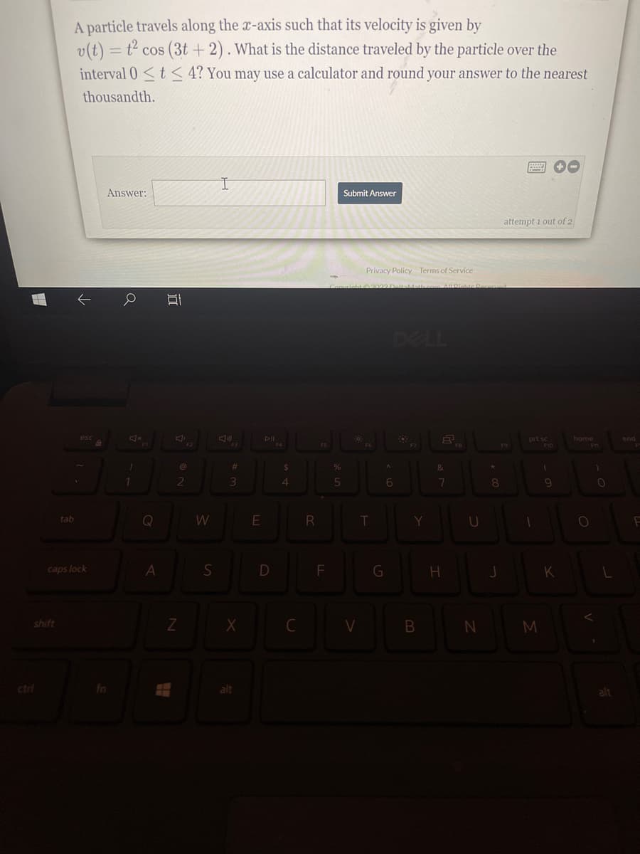 A particle travels along the x-axis such that its velocity is given by
v(t) = t² cos (3t +2). What is the distance traveled by the particle over the
interval 0 <t< 4? You may use a calculator and round your answer to the nearest
thousandth.
Answer:
Submit Answer
attempt i out of 2
Privacy Policy Terms of Service
02022D-altaMath.com AUDiatte
DELL
home
prt sc
F10
end
%23
%24
&
1.
4.
tab
Q
R
T.
Y
U
caps lock
A
F
shift
ctri
fn
alt

