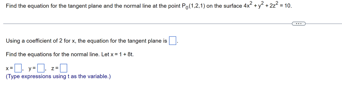 Find the equation for the tangent plane and the normal line at the point Po(1,2,1) on the surface 4x² + y² + 2z² = 10.
Using a coefficient of 2 for x, the equation for the tangent plane is
Find the equations for the normal line. Let x = 1 + 8t.
X
x=☐, y=₁ z=0
(Type expressions using t as the variable.)