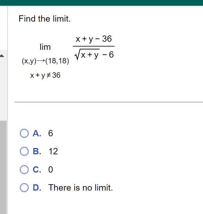 Find the limit.
lim
(x,y)→(18,18)
x+y #36
x+y - 36
√x +y - 6
O A. 6
O B. 12
OC. 0
O D. There is no limit.