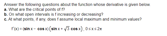 Answer the following questions about the function whose derivative is given below.
a. What are the critical points of f?
b. On what open intervals is f increasing or decreasing?
c. At what points, if any, does f assume local maximum and minimum values?
f'(x) = (sin x- cos x) (sin x + √√3 cos x), 0≤x≤ 2