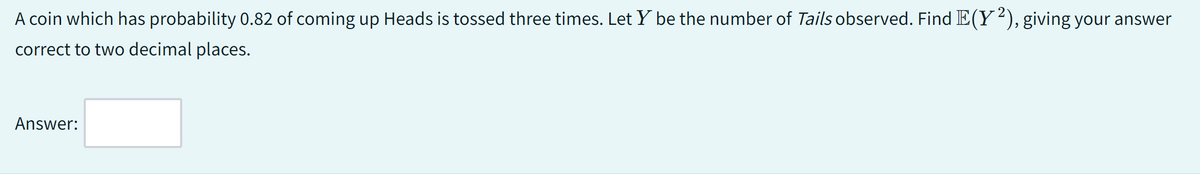 A coin which has probability 0.82 of coming up Heads is tossed three times. Let Y be the number of Tails observed. Find E(Y2), giving your answer
correct to two decimal places.
Answer: