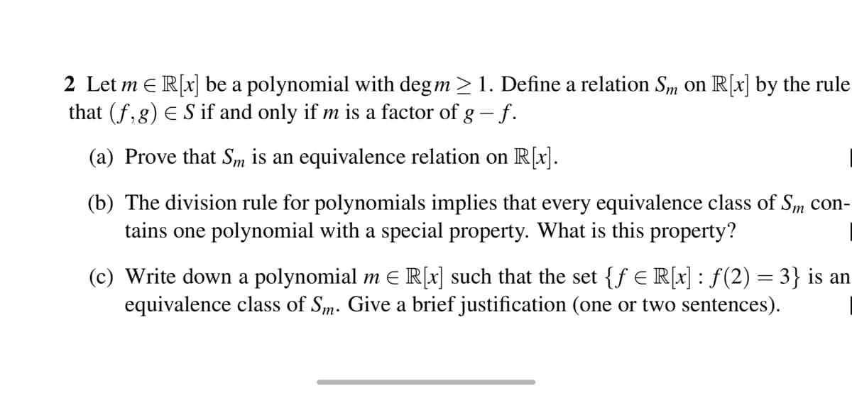 2 Let m = R[x] be a polynomial with deg m > 1. Define a relation Sm on R[x] by the rule
that (f, g) € S if and only if m is a factor of g – f.
-
(a) Prove that Sm is an equivalence relation on R[x].
(b) The division rule for polynomials implies that every equivalence class of Sm con-
tains one polynomial with a special property. What is this property?
(c) Write down a polynomial m € R[x] such that the set {ƒ € R[x] : ƒ(2) = 3} is an
equivalence class of Sm. Give a brief justification (one or two sentences).