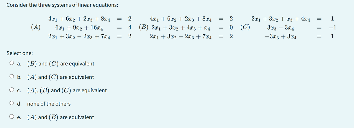 Consider the three systems of linear equations:
4x1 + 6x2 + 2x3 + 8x4
6x₁ +9x2 + 16x4
2x1 + 3x2 − 2x3 + 7x4
Select one:
(A)
a. (B) and (C) are equivalent
O b.
O c.
(A) and (C) are equivalent
(A), (B) and (C) are equivalent
none of the others
O e. (A) and (B) are equivalent
d.
-
=
=
2
4
2
4x₁ + 6x2 + 2x3 + 8x4
(B) 2x₁ + 3x2 + 4x3 + x4
2x13x22x3 + 7x4
=
=
=
2
0 (C)
2
2x1 + 3x2 + x3 + 4x4
3x3 3x4
-
-3x3 + 3x4
=
||
1
-1
1