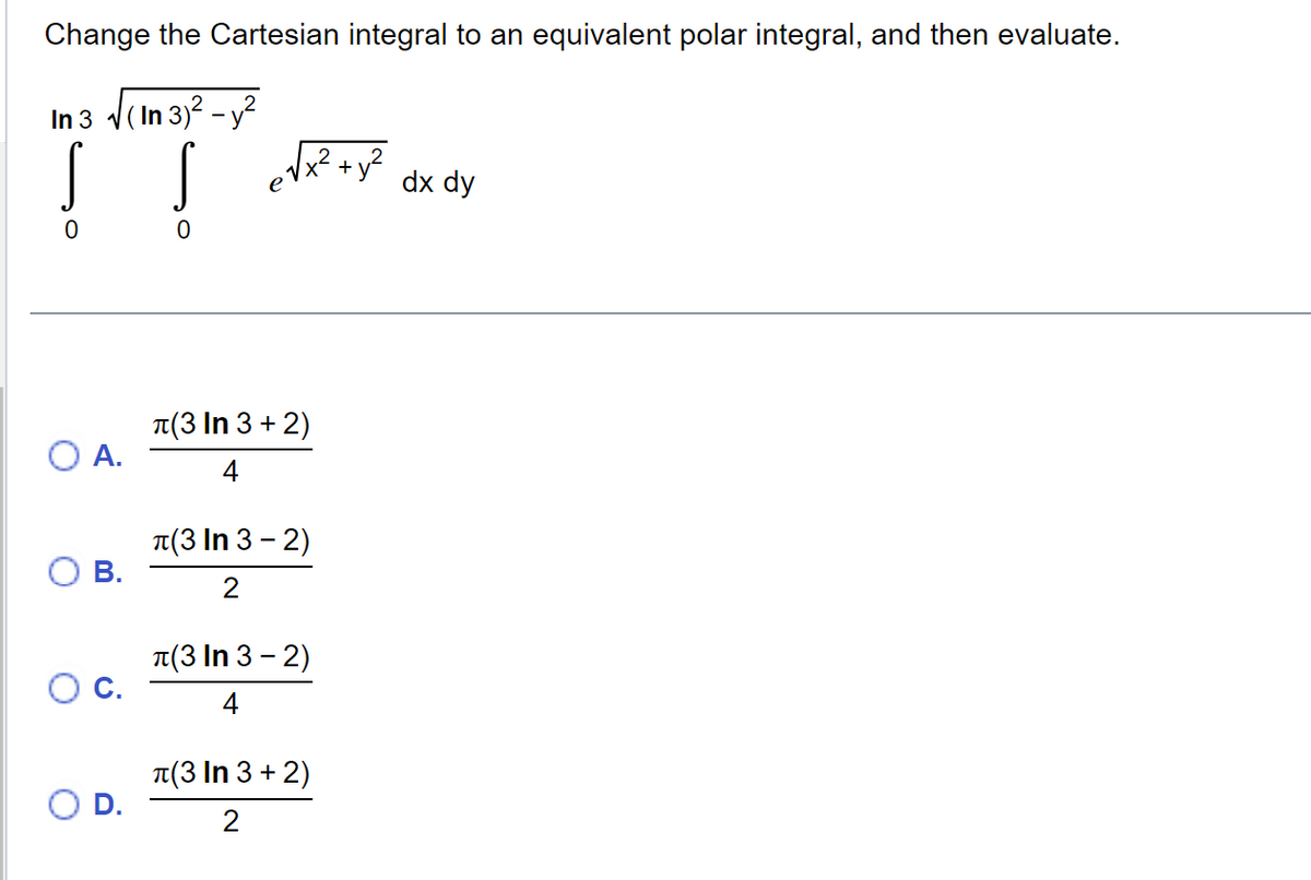 Change the Cartesian integral to an equivalent polar integral, and then evaluate.
In 3 √
√(In 3)² - y²
! !
O A.
B.
D.
√√x² + y²
л(3 In 3+2)
4
л(3 In 3 - 2)
2
л(3 In 3-2)
4
л(3 In 3+2)
2
dx dy