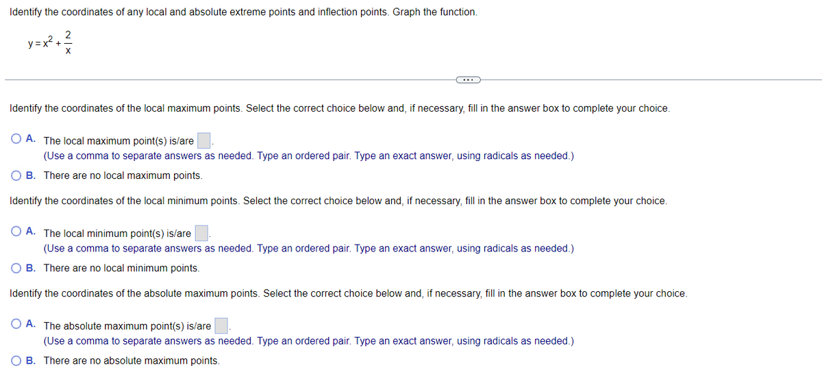 Identify the coordinates of any local and absolute extreme points and inflection points. Graph the function.
y=x²+²
Identify the coordinates of the local maximum points. Select the correct choice below and, if necessary, fill in the answer box to complete your choice.
OA. The local maximum point(s) is/are
(Use a comma to separate answers as needed. Type an ordered pair. Type an exact answer, using radicals as needed.)
OB. There are no local maximum points.
Identify the coordinates of the local minimum points. Select the correct choice below and, if necessary, fill in the answer box to complete your choice.
O A. The local minimum point(s) is/are
(Use a comma to separate answers as needed. Type an ordered pair. Type an exact answer, using radicals as needed.)
OB. There are no local minimum points.
Identify the coordinates of the absolute maximum points. Select the correct choice below and, if necessary, fill in the answer box to complete your choice.
OA. The absolute maximum point(s) is/are
(Use a comma to separate answers as needed. Type an ordered pair. Type an exact answer, using radicals as needed.)
OB. There are no absolute maximum points.