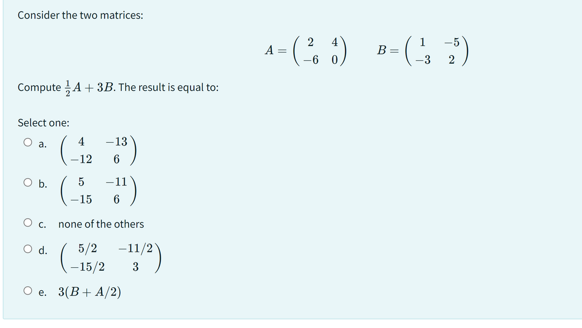 Consider the two matrices:
Compute A + 3B. The result is equal to:
Select one:
a.
O b.
O c.
(-4
O d.
- 13
-12 6
(5
−11
-15 6
none of the others
5/2
-15/2
O e. 3(B+ A/2)
-11/2)
3
2 4
A =
- (²6₂1) B-( 1²3 -25)
=
-6 0
-3