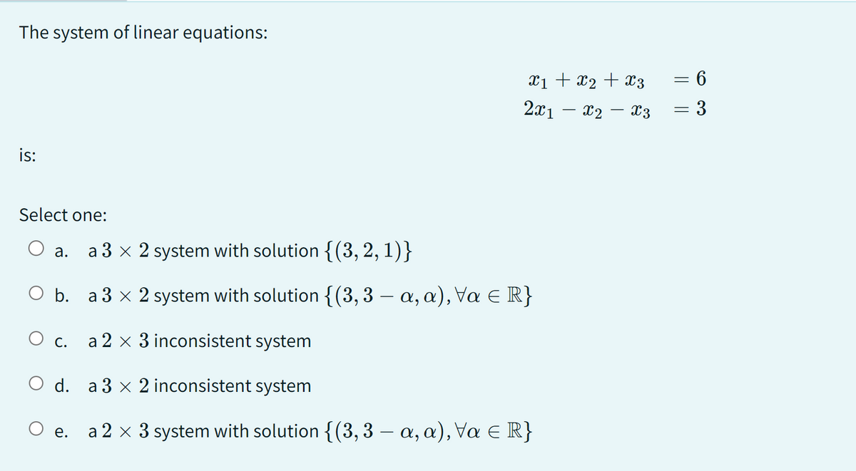 The system of linear equations:
is:
X1 + X2 + X3
2x1 — X2 — X3
Select one:
O a. a 3 x 2 system with solution {(3, 2, 1)}
O b. a 3 × 2 system with solution {(3, 3 — a, a), Va ≤ R}
O c. a 2 × 3 inconsistent system
O d.
a3 × 2 inconsistent system
O e. a 2 x 3 system with solution {(3, 3 — a, a), Va € R}
=
||
=
63