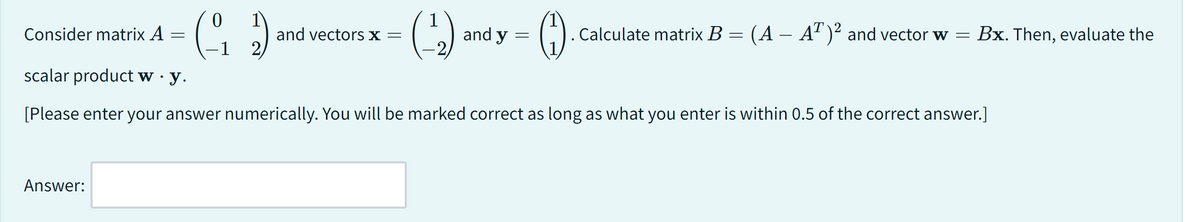 Consider matrix A
=
Answer:
0
1
(₁2)
G
-1 2
and vectors x =
(¹2₂)
and y
=
(1). . Calculate matrix B = (A – AT)² and vector w = Bx. Then, evaluate the
scalar product w · y.
[Please enter your answer numerically. You will be marked correct as long as what you enter is within 0.5 of the correct answer.]