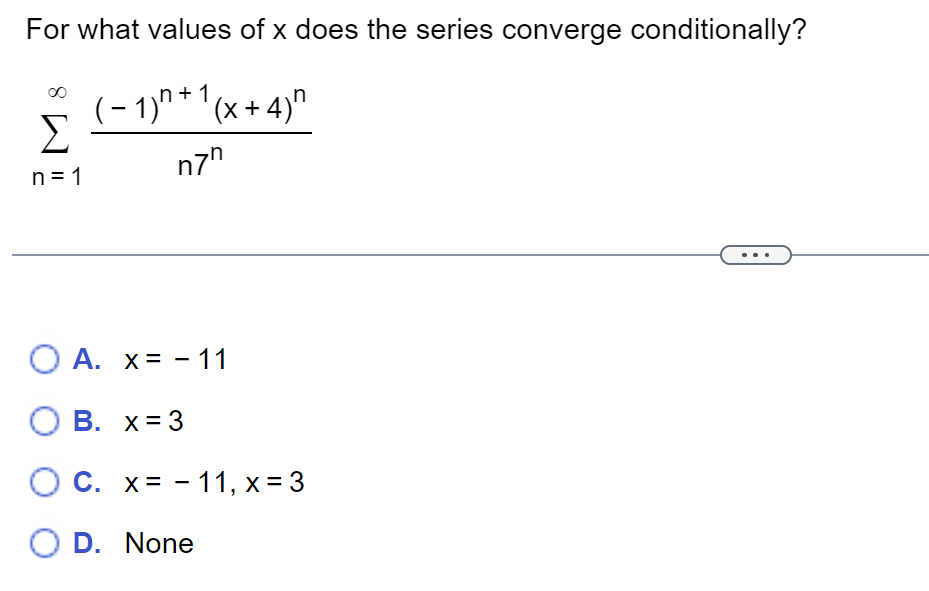 For what values of x does the series converge conditionally?
(-1)+1(x+4)
n7"
Σ
n=1
O A. x= -11
OB. x = 3
OC. x=-11, x = 3
O D. None