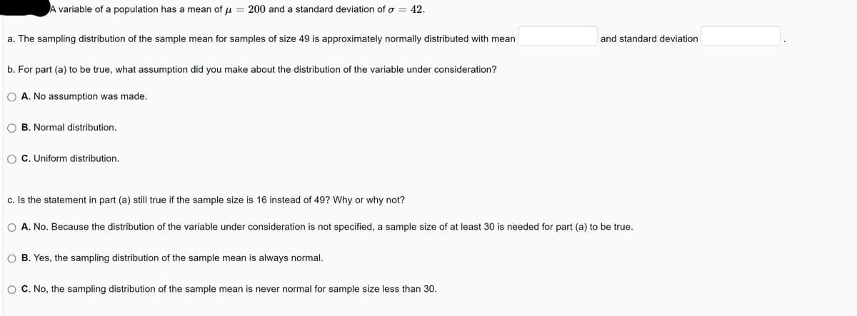 A variable of a population has a mean of u 200 and a standard deviation of o = 42.
a. The sampling distribution of the sample mean for samples of size 49 is approximately normally distributed with mean
b. For part (a) to be true, what assumption did you make about the distribution of the variable under consideration?
A. No assumption was made.
B. Normal distribution.
C. Uniform distribution.
c. Is the statement in part (a) still true if the sample size is 16 instead of 49? Why or why not?
A. No. Because the distribution of the variable under consideration is not specified, a sample size of at least 30 is needed for part (a) to be true.
O B. Yes, the sampling distribution of the sample mean is always normal.
and standard deviation
C. No, the sampling distribution of the sample mean is never normal for sample size less than 30.