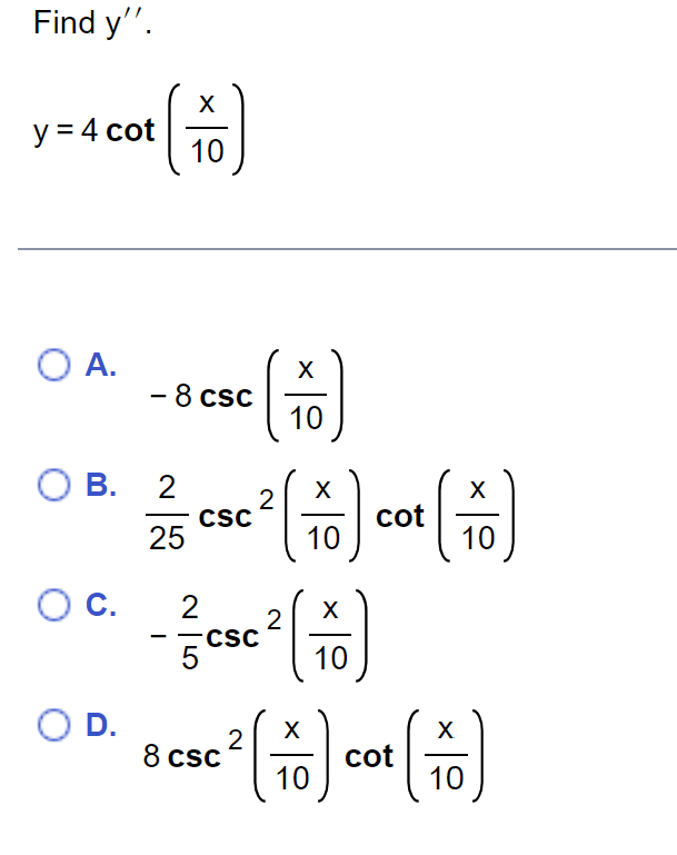 Find y''.
X
y = 4 cot (76)
10
O A.
OB. 2
25
O C.
- 8 csc
O D.
CSC
2
5
2
CSC
2
X
10
X
10
X
10
cot
X
10
X
X
2
8 csc ² [+] cot (16)
圖
10
10