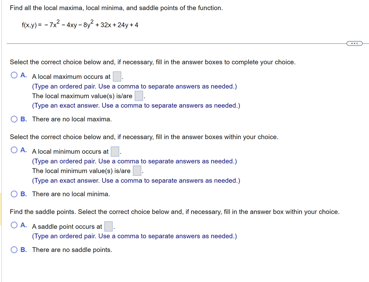 Find all the local maxima, local minima, and saddle points of the function.
f(x,y) = − 7x² - 4xy – 8y² + 32x+24y+4
-
Select the correct choice below and, if necessary, fill in the answer boxes to complete your choice.
A. A local maximum occurs at
(Type an ordered pair. Use a comma to separate answers as needed.)
The local maximum value(s) is/are.
(Type an exact answer. Use a comma to separate answers as needed.)
B. There are no local maxima.
Select the correct choice below and, if necessary, fill in the answer boxes within your choice.
A. A local minimum occurs at
(Type an ordered pair. Use a comma to separate answers as needed.)
The local minimum value(s) is/are
(Type an exact answer. Use a comma to separate answers as needed.)
B. There are no local minima.
Find the saddle points. Select the correct choice below and, if necessary, fill in the answer box within your choice.
A. A saddle point occurs at
(Type an ordered pair. Use a comma to separate answers as needed.)
B. There are no saddle points.