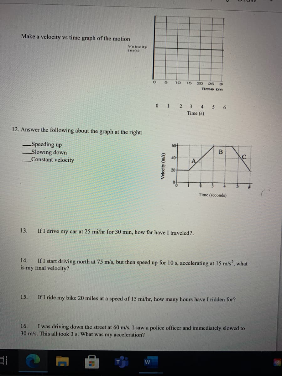 Make a velocity vs time graph of the motion
Velocity
(m/s)
10
15
20
25
31
Time (m
0 12 3 4 5 6
Time (s)
12. Answer the following about the graph at the right:
Speeding up
Slowing down
Constant velocity
B
40-
A
20-
Time (seconds)
13.
If I drive my car at 25 mi/hr for 30 min, how far have I traveled?.
If I start driving north at 75 m/s, but then speed up for 10 s, accelerating at 15 m/s, what
is my final velocity?
14.
15.
If I ride my bike 20 miles at a speed of 15 mi/hr, how many hours have I ridden for?
16.
I was driving down the street at 60 m/s. I saw a police officer and immediately slowed to
30 m/s. This all took 3 s. What was my acceleration?
W
(s/u) kppojpA
