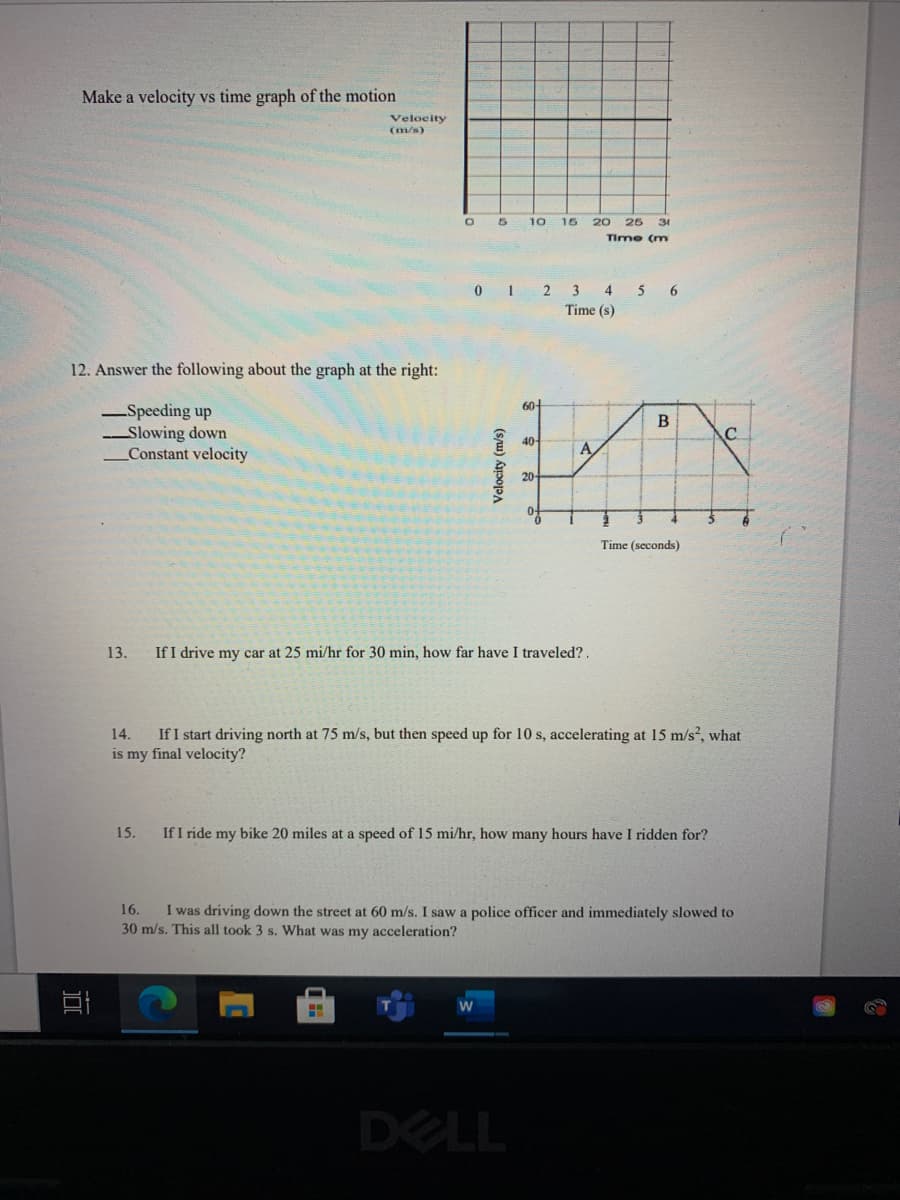 Make a velocity vs time graph of the motion
Velocity
(m/s)
10
15
20 25
31
Time (m
2 3 4 5 6
Time (s)
12. Answer the following about the graph at the right:
60-
-Speeding up
Slowing down
Constant velocity
В
40
A
20
Time (seconds)
13.
If I drive my car at 25 mi/hr for 30 min, how far have I traveled? .
If I start driving north at 75 m/s, but then speed up for 10 s, accelerating at 15 m/s, what
is my final velocity?
14.
15.
If I ride my bike 20 miles at a speed of 15 mi/hr, how many hours have I ridden for?
16.
I was driving down the street at 60 m/s. I saw a police officer and immediately slowed to
30 m/s. This all took 3 s. What was my acceleration?
DELL
Velocity (m/s)
