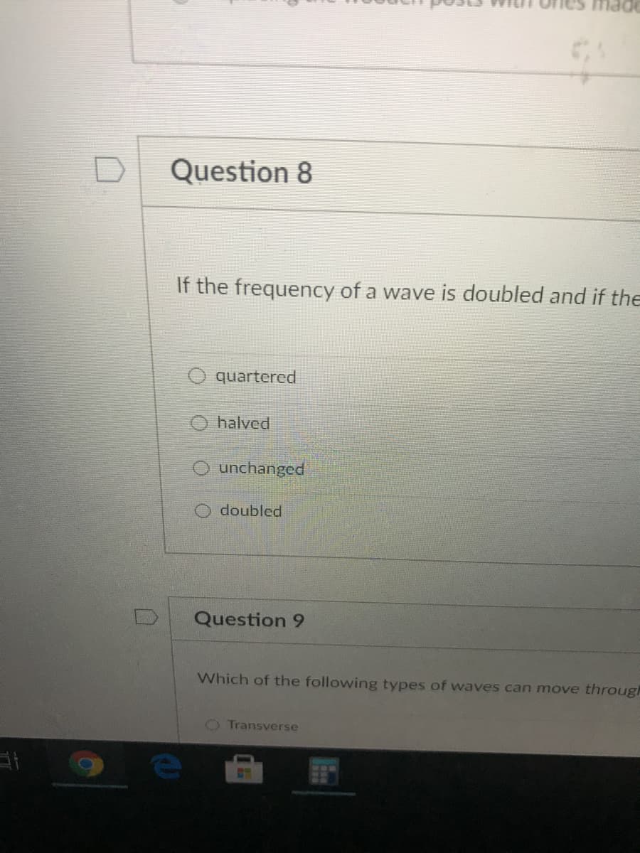 Question 8
If the frequency of a wave is doubled and if the
quartered
halved
unchanged
doubled
Question 9
Which of the following types of waves can move through
O Transverse
