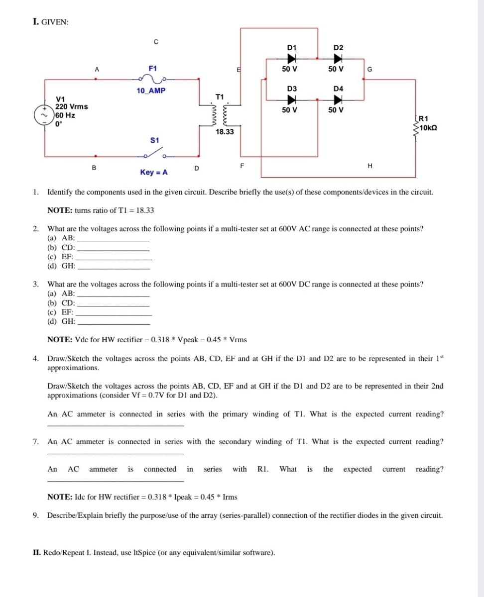 I. GIVEN:
D1
D2
A
F1
50 V
50 V
G
10_AMP
D3
D4
T1
V1
220 Vrms
50 V
50 V
60 Hz
0°
(R1
10KQ
18.33
S1
O-
B
D
F
H
Key = A
1. Identify the components used in the given circuit. Describe briefly the use(s) of these components/devices in the circuit.
NOTE: turns ratio of T1 = 18.33
What are the voltages across the following points if a multi-tester set at 600V AC range is connected at these points?
(а) АВ:
2.
(b) CD:
(с) EF:
(d) GH:
3. What are the voltages across the following points if a multi-tester set at 600V DC range is connected at these points?
(а) АВ:
(b) CD:
(с) EF:
(d) GH:
NOTE: Vdc for HW rectifier = 0.318 * Vpeak = 0.45 * Vrms
Draw/Sketch the voltages across the points AB, CD, EF and at GH if the D1 and D2 are to be represented in their 1t
approximations.
4.
Draw/Sketch the voltages across the points AB, CD, EF and at GH if the D1 and D2 are to be represented in their 2nd
approximations (consider Vf = 0.7V for D1 and D2).
An AC ammeter is connected in series with the primary winding of T1. What is the expected current reading?
7.
An AC ammeter is connected in series with the secondary winding of T1. What is the expected current reading?
An AC ammeter is connected in series with R1. What is the expected current reading?
NOTE: Idc for HW rectifier = 0.318 * Ipeak = 0.45 * Irms
9.
Describe/Explain briefly the purpose/use of the array (series-parallel) connection of the rectifier diodes in the given circuit.
II. Redo/Repeat I. Instead, use ItSpice (or any equivalent/similar software).
