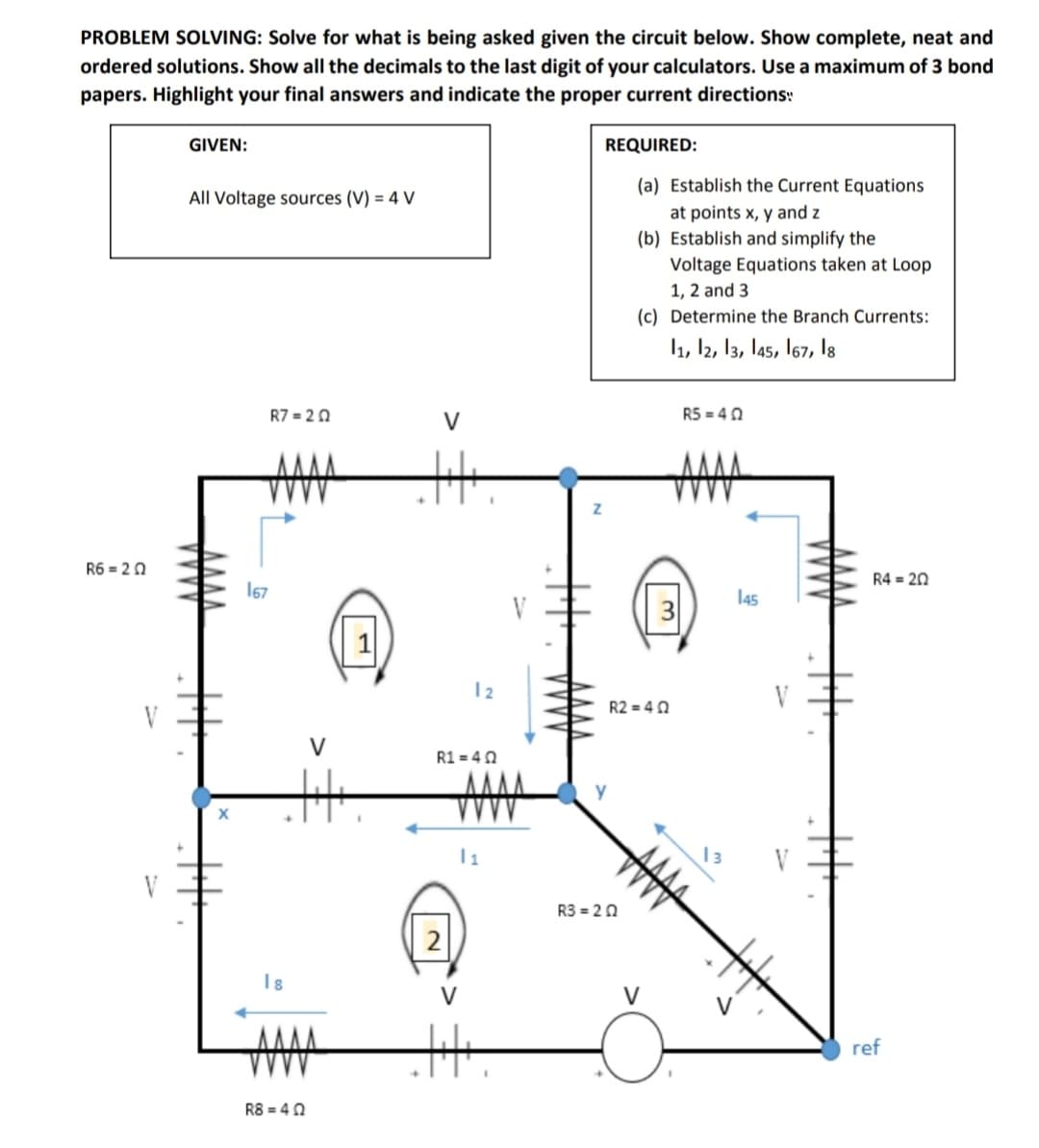 PROBLEM SOLVING: Solve for what is being asked given the circuit below. Show complete, neat and
ordered solutions. Show all the decimals to the last digit of your calculators. Use a maximum of 3 bond
papers. Highlight your final answers and indicate the proper current directions:
GIVEN:
REQUIRED:
(a) Establish the Current Equations
All Voltage sources (V) = 4 V
at points x, y and z
(b) Establish and simplify the
Voltage Equations taken at Loop
1, 2 and 3
(c) Determine the Branch Currents:
1, l2, 13, l45, 167, l8
R7 = 20
V
R5 = 40
士
R6 = 20
R4 = 20
167
145
12
R2 = 40
V
V
R1 = 40
13
V
V
R3 = 20
2
I8
V
V
ref
R8 = 40
十
十
丰
