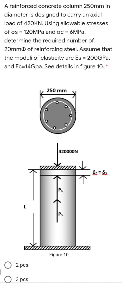 A reinforced concrete column 250mm in
diameter is designed to carry an axial
load of 420KN. Using allowable stresses
of os = 120MPa and oc = 6MPA,
determine the required number of
20mmo of reinforcing steel. ASsume that
the moduli of elasticity are Es = 200GPA,
and Ec=14Gpa. See details in figure 10. *
250 mm
420000N
Pc
Ps
Figure 10
2 pcs
3 рcs
