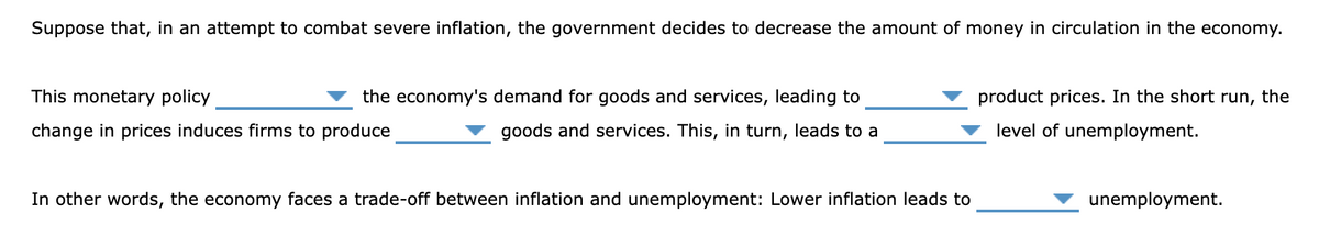 Suppose that, in an attempt to combat severe inflation, the government decides to decrease the amount of money in circulation in the economy.
This monetary policy
the economy's demand for goods and services, leading to
product prices. In the short run, the
change in prices induces firms to produce
goods and services. This, in turn, leads to a
level of unemployment.
In other words, the economy faces a trade-off between inflation and unemployment: Lower inflation leads to
unemployment.
