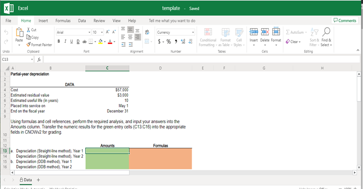 Excel
template
- Saved
File
Formulas
Data
Review
Tell me what you want to do
DComments
Home
Insert
View
Help
X Cut
E Autosum - Y O
Arial
- 10 - A A
Currency
Copy
Paste
$- % > 41
Conditional Format Cel
Formatting - as Table Styles
Insert Delete Format Cear
Sort & Find &
Fiter - Select
BIUR
Format Painter
Undo
Cipboard
Fort
Alignment
Number
Tables
Cels
Eating
C13
D
G
Partial-year depreciation
DATA
$57.000
$3.000
10
Cost
5 Estimated residual value
Estimated useful life (in years)
Placed into service on
End on the fiscal year
May 1
December 31
Using formulas and cell references, perform the required analysis, and input your answers into the
Amounts column. Transfer the numeric results for the green entry cells (C13.C16) into the appropriate
felds in CNOW2 for grading.
Amounts
Formulas
13 a. Depreciation (Straight-line method), Year 1
Depreciation (Straight-line method), Year 2
15 b. Depreciation (D08 method), Year 1
Depreciation (DOB method), Year 2
14
16
A Data +
