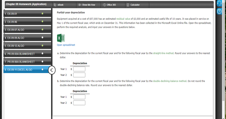 Chapter 09 Homework (Application)
eBook
Show Me How
Ofice 365
Cakculator
Partial-year depreciation
1. EX09.01
Equipment acquired at a cost of $57,000 has an estimated residual value of $3,000 and an estimated useful life of 10 years. It was placed in service on
2. EX.09.06
May 1 of the current fiscal year, which ends on December 31. This information has been collected in the Microsoft Excel Online file. Open the spreadsheet,
perform the required analysis, and input your answers in the questions below.
3. EX09.07 ALGO
4. EX09 09 ALGO
5. EX 09.12 ALGO
Open spreadsheet
6. PR.09.05A BLANKSHEET
a. Determine the depreciation for the current fiscal year and for the following fiscal year by the straight-line method. Round your answers to the nearest
dollar.
7. PR09.06A BLANKSHEET
Depreciation
8. EX.09.11.EXCEL ALGO
Year 1
Year 2
b. Determine the depreciation for the current fiscal year and for the following fiscal year by the double-declining-balance method. Do not round the
double-declining balance rate. Round your answers to the nearest dollar.
Depreciation
Year 1 $
Year 2
