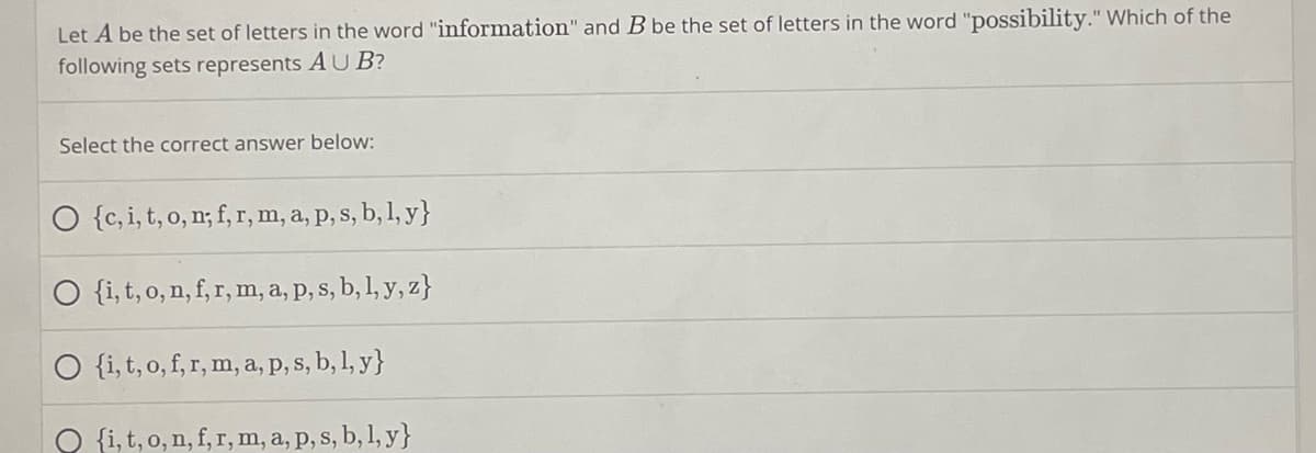 Let A be the set of letters in the word "information" and B be the set of letters in the word "possibility." Which of the
following sets represents A U B?
Select the correct answer below:
O {c,i, t, o, n; f, r, m, a, p, s, b, 1, y}
O {i, t, o, n, f, r, m, a, p, s, b, 1, y, z}
O {i,t, o, f, r, m, a, P, s, b, 1, y}
O {i, t, o, n, f, r, m, a, p, s, b, 1, y}
