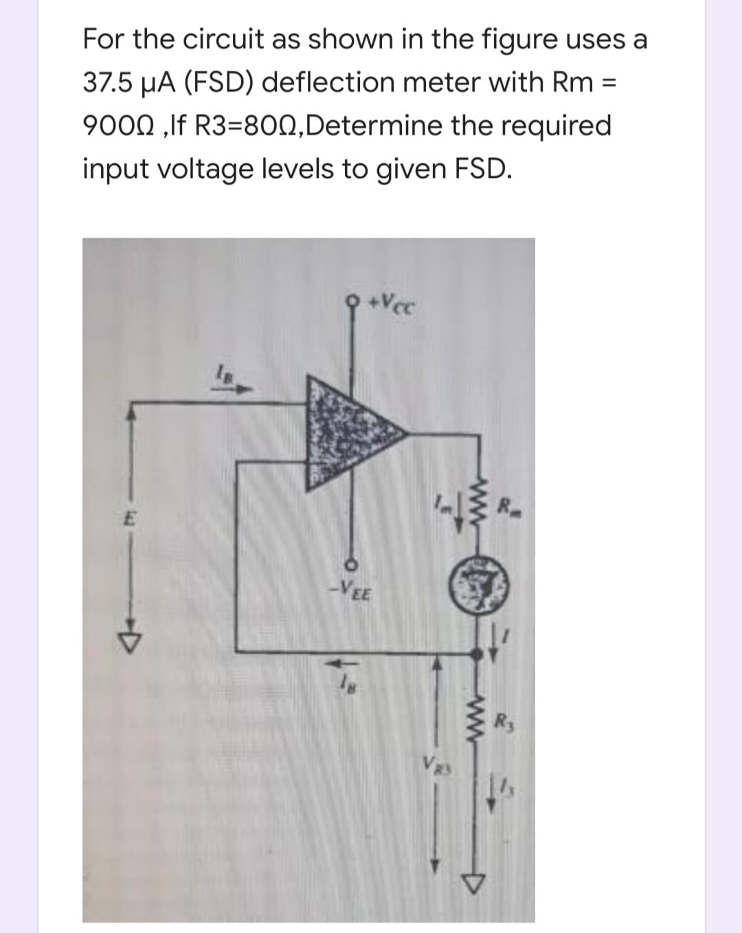 For the circuit as shown in the figure uses a
37.5 µA (FSD) deflection meter with Rm =
9000 ,If R3=8ON,Determine the required
input voltage levels to given FSD.
9 +Vcc
-VEE
R3
