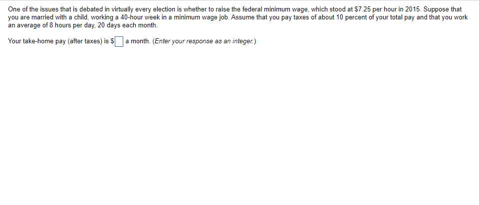 One of the issues that is debated in virtually every election is whether to raise the federal minimum wage, which stood at $7.25 per hour in 2015. Suppose that
you are married with a child, working a 40-hour week in a minimum wage job. Assume that you pay taxes of about 10 percent of your total pay and that you work
an average of 8 hours per day, 20 days each month.
Your take-home pay (after taxes) is S a month. (Enter your response as an integer.)
