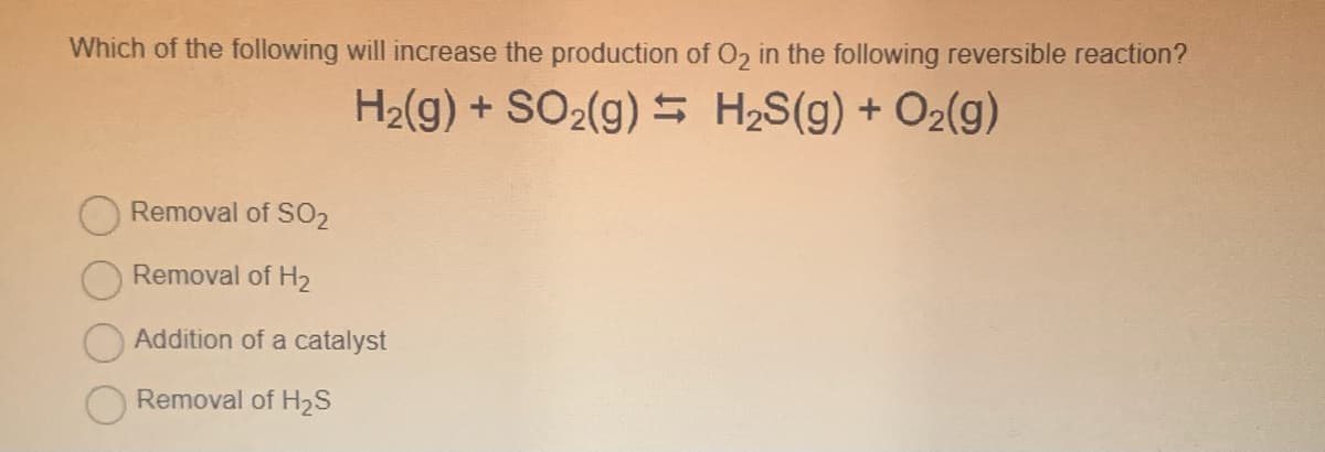 Which of the following will increase the production of O₂ in the following reversible reaction?
H₂(g) + SO₂(g) = H₂S(g) + O₂(g)
Removal of SO₂
Removal of H₂
Addition of a catalyst
Removal of H₂S