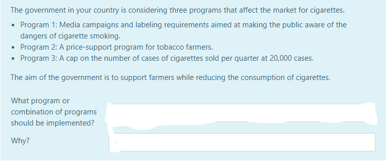 The government in your country is considering three programs that affect the market for cigarettes.
Program 1: Media campaigns and labeling requirements aimed at making the public aware of the
dangers of cigarette smoking.
Program 2: A price-support program for tobacco farmers.
Program 3: A cap on the number of cases of cigarettes sold per quarter at 20,000 cases.
The aim of the government is to support farmers while reducing the consumption of cigarettes.
What program or
combination of programs
should be implemented?
Why?
