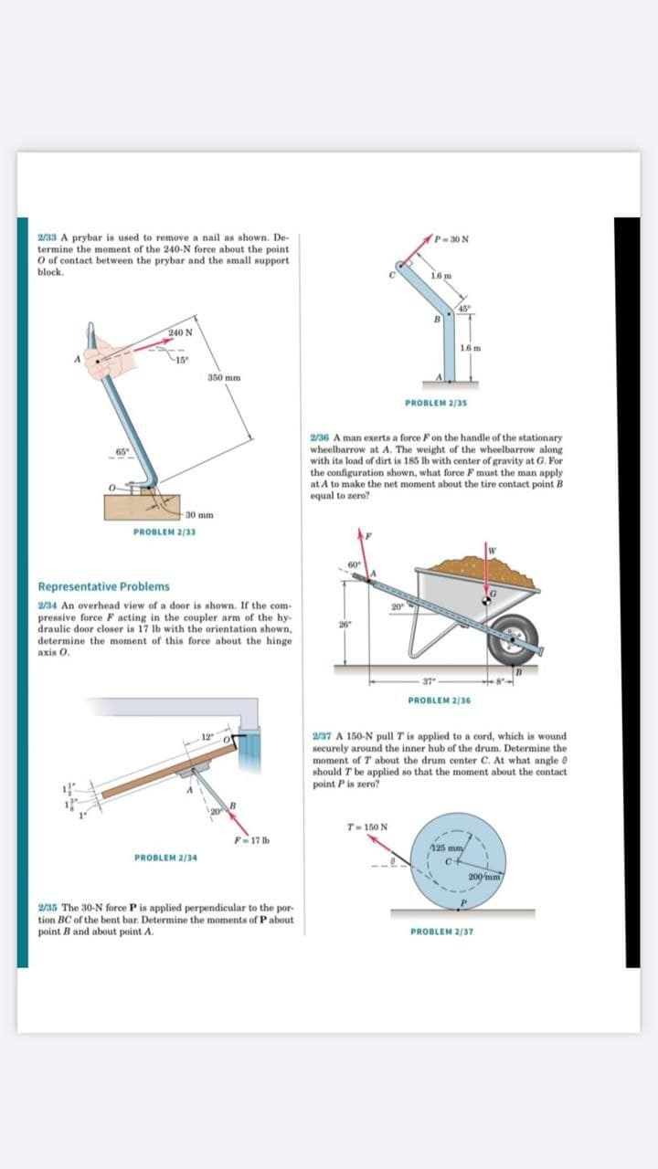 2/33 A prybar is used to remove a nail as shown. De-
termine the moment of the 240-N force about the point
O of contact between the prybar and the small support
block.
P-30 N
16 m
240 N
16 m
15
350 mm
PROBLEM 2/3s
2/36 A man exerts a force F on the handle of the stationary
wheelbarrow at A. The weight of the wheelbarrow along
with its load of dirt is 185 Ib with center of gravity at G. For
the configuration shown, what force F must the man apply
at A to make the net moment about the tire contact point B
equal to zero?
65
30 mm
PROBLEM 2/33
Representative Problems
2/34 An overhead view of a door is shown. If the com-
20
pressive force F acting in the coupler arm of the hy-
draulic door closer is 17 lb with the orientation shown,
determine the moment of this force about the hinge
axin O.
20
PROBLEM 2/36
2/37 A 150-N pull T in applied to a cord, which is wound
securely around the inner hub of the drum. Determine the
moment of T about the drum center C. At what angle e
should T be applied so that the moment about the contact
point Pis zero?
T= 150 N
F-17 Ib
125 mmy
PROBLEM 2/34
c+
200 mm
2/35 The 30-N force P is applied perpendicular to the por-
tion BC of the bent bar. Determine the moments of P about
point B and about point A.
PROBLEM 2/37
